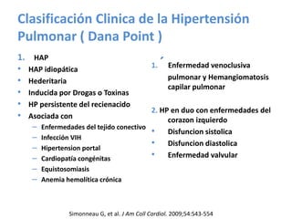 Clasificación Clinica de la Hipertensión
Pulmonar ( Dana Point )
1. HAP
• HAP idiopática
• Hederitaria
• Inducida por Drogas o Toxinas
• HP persistente del recienacido
• Asociada con
– Enfermedades del tejido conectivo
– Infección VIH
– Hipertension portal
– Cardiopatía congénitas
– Equistosomiasis
– Anemia hemolítica crónica
1. ´ Enfermedad venoclusiva
pulmonar y Hemangiomatosis
capilar pulmonar
2. HP en duo con enfermedades del
corazon izquierdo
• Disfuncion sistolica
• Disfuncion diastolica
• Enfermedad valvular
Simonneau G, et al. J Am Coll Cardiol. 2009;54:S43-554
 