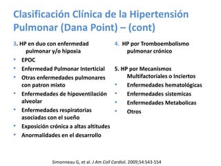 Clasificación Clínica de la Hipertensión
Pulmonar (Dana Point) – (cont)
3. HP en duo con enfermedad
pulmonar y/o hipoxia
• EPOC
• Enfermedad Pulmonar Interticial
• Otras enfermedades pulmonares
con patron mixto
• Enfermedades de hipoventilación
alveolar
• Enfermedades respiratorias
asociadas con el sueño
• Exposición crónica a altas altitudes
• Anormalidades en el desarrollo
4. HP por Tromboembolismo
pulmonar crónico
5. HP por Mecanismos
Multifactoriales o Inciertos
• Enfermedades hematológicas
• Enfermedades sistemicas
• Enfermedades Metabolicas
• Otros
Simonneau G, et al. J Am Coll Cardiol. 2009;54:S43-554
 