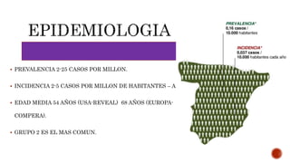  PREVALENCIA 2-25 CASOS POR MILLON.
 INCIDENCIA 2-5 CASOS POR MILLON DE HABITANTES – AÑO.
 EDAD MEDIA 54 AÑOS (USA-REVEAL) 68 AÑOS (EUROPA-
COMPERA).
 GRUPO 2 ES EL MAS COMUN.
 