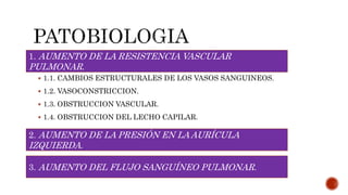  1.1. CAMBIOS ESTRUCTURALES DE LOS VASOS SANGUINEOS.
 1.2. VASOCONSTRICCION.
 1.3. OBSTRUCCION VASCULAR.
 1.4. OBSTRUCCION DEL LECHO CAPILAR.
1. AUMENTO DE LA RESISTENCIA VASCULAR
PULMONAR.
2. AUMENTO DE LA PRESIÓN EN LA AURÍCULA
IZQUIERDA.
3. AUMENTO DEL FLUJO SANGUÍNEO PULMONAR.
 