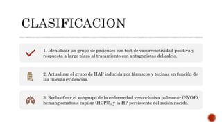 1. Identificar un grupo de pacientes con test de vasorreactividad positiva y
respuesta a largo plazo al tratamiento con antagonistas del calcio.
2. Actualizar el grupo de HAP inducida por fármacos y toxinas en función de
las nuevas evidencias.
3. Reclasificar el subgrupo de la enfermedad venooclusiva pulmonar (EVOP),
hemangiomatosis capilar (HCP)5, y la HP persistente del recién nacido.
 