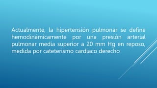 Actualmente, la hipertensión pulmonar se define
hemodinámicamente por una presión arterial
pulmonar media superior a 20 mm Hg en reposo,
medida por cateterismo cardiaco derecho
 