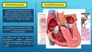 La hipertensión arterial pulmonar
(grupo 1) afecta a 25 personas por
millón de habitantes por año en los
países occidentales, con una incidencia
anual de 2 a 5 casos por millón
Es más grave en hombres de edad
avanzada,11 aunque es menos común
en esta población
se estima que hay 25 casos de
hipertensión arterial pulmonar
asociada a cardiopatías congénitas por
1 millón de habitantes en todo el
mundo
EPIDEMIOLOGIA FISIOPATOLOGIA
 