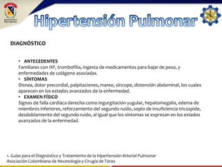 DIAGNÓSTICO
• ANTECEDENTES
Familiares con HP, trombofilia, ingesta de medicamentos para bajar de peso, y
enfermedades de colágeno asociadas.
• SÍNTOMAS
Disnea, dolor precordial, palpitaciones, mareo, síncope, distención abdominal, los cuales
aparecen en los estados avanzados de la enfermedad.
• EXAMEN FÍSICO
Signos de falla cardíaca derecha como ingurgitación yugular, hepatomegalia, edema de
miembros inferiores, reforzamiento del segundo ruido, soplo de insuficiencia tricúspide,
desdoblamiento del segundo ruido, al igual que los síntomas se expresan en los estados
avanzados de la enfermedad.
1. Guías para el Diagnóstico y Tratamiento de la Hipertensión Arterial Pulmonar
Asociación Colombiana de Neumología y Cirugía de Tórax
 