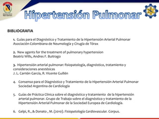 BIBLIOGRAFIA
1. Guías para el Diagnóstico y Tratamiento de la Hipertensión Arterial Pulmonar
Asociación Colombiana de Neumología y Cirugía de Tórax
2. New agents for the treatment of pulmonary hypertension
Beatriz Wills, Andres F. Buitrago
3. Hipertensión arterial pulmonar: fisiopatología, diagnóstico, tratamiento y
consideraciones anestésicas
J. L. Carrión García, R. Vicente Guillén
4. Consenso para el Diagnóstico y Tratamiento de la Hipertensión Arterial Pulmonar
Sociedad Argentina de Cardiología
5. Guías de Práctica Clínica sobre el diagnóstico y tratamiento de la hipertensión
arterial pulmonar. Grupo de Trabajo sobre el diagnóstico y tratamiento de la
Hipertensión Arterial Pulmonar de la Sociedad Europea de Cardiología.
6. Gelpi, R., & Donato , M. (2010). Fisiopatología Cardiovascular. Corpus.
 