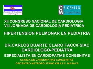 XII CONGRESO NACIONAL DE CARDIOLOGIA
VIII JORNADA DE CARDIOLOGIA PEDIATRICA
HIPERTENSION PULMONAR EN PEDIATRIA
DR.CARLOS DUARTE CLARO FACC/FSIAC
CARDIOLOGO-PEDIATRA
ESPECIALISTA EN CARDIOPATIAS CONGENITAS
CLINICA DE CARDIOPATIAS CONGENITAS
OFICENTRO METROPOLITANO KM 9.8 C. MASAYA
 