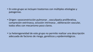 • En este grupo se incluyen trastornos con múltiples etiologías y
patogenias.
• Origen: vasoconstricción pulmonar , vasculipatia proliferativa,
compresión extrínseca, oclusión intrínseca , obliteración vascular,
todos ellos con mecanismo poco claros.
• La heterogeneidad de este grupo no permite realizar una descripción
adecuada de factores de riesgo, genéticos y epidemiológicos.
 