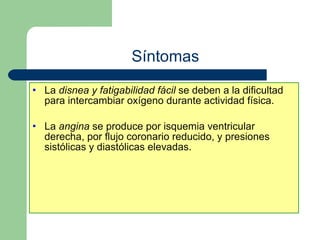Síntomas La  disnea y fatigabilidad fácil  se deben a la dificultad para intercambiar oxígeno durante actividad física. La  angina  se produce por isquemia ventricular derecha, por flujo coronario reducido, y presiones sistólicas y diastólicas elevadas. 