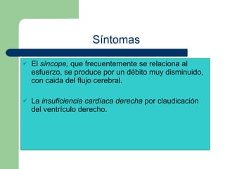 Síntomas El  síncope,  que frecuentemente se relaciona al esfuerzo, se produce por un débito muy disminuido, con caida del flujo cerebral. La  insuficiencia cardíaca derecha  por claudicación del ventrículo derecho. 