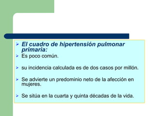 El cuadro de hipertensión pulmonar primaria: Es poco común. su incidencia calculada es de dos casos por millón. Se advierte un predominio neto de la afección en mujeres. Se sitúa en la cuarta y quinta décadas de la vida. 