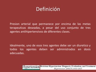 Definición	Presion arterial que permanece por encima de las metas terapeuticas deseadas, a pesar del uso conjunto de tres agentes antihipertensivos de diferentes clases.	Idealmente, uno de esos tres agentes debe ser un diuretico y todos los agentes deben ser administrados en dosis adecuadas.