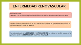 Constituye el 1%.
Se refiere a un ascenso de la presión arterial inducido por una reducción de la perfusión renal
Se debe producir una obstrucción de 70 y el 80 % de la luz antes de que se detecten cambios de
presión o de flujo a través de la lesión.
Se debe distinguir de la ESTENOSIS POR PINZAMIENTO (se induce un cambio brusco de la
perfusión renal) y la OBSTRUCCION GRADUAL DE LA LUZ
 
