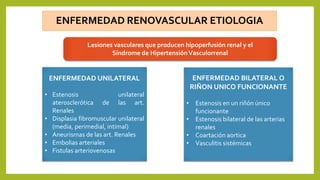 ENFERMEDAD RENOVASCULAR ETIOLOGIA
Lesiones vasculares que producen hipoperfusión renal y el
Síndrome de HipertensiónVasculorrenal
ENFERMEDAD UNILATERAL
• Estenosis unilateral
aterosclerótica de las art.
Renales
• Displasia fibromuscular unilateral
(media, perimedial, intimal)
• Aneurismas de las art. Renales
• Embolias arteriales
• Fistulas arteriovenosas
ENFERMEDAD BILATERAL O
RIÑON UNICO FUNCIONANTE
• Estenosis en un riñón único
funcionante
• Estenosis bilateral de las arterias
renales
• Coartación aortica
• Vasculitis sistémicas
 