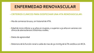 • CRITERIOS CLINICOS PARA SOSPECHAR UNA HTA RENOVASCULAR:
• Hta de comienzo brusco, sin historial de HTA.
• Edad de inicio inferior a 35 años en mujeres, o superior a 50 años en varones con
clínica de aterosclerosis a distintos niveles.
• Datos de agresividad
• Deterioro de la función renal o caída de mas de 50 mmHg de laTA sistólica con IECA.
 