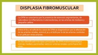 DISPLASIA FIBROMUSCULAR
La DFM se caracteriza por la presencia de estenosis segmentarias, de
naturaleza no inflamatoria ni aterosclerosa, en las arterias de mediano y
pequeño calibre.
Entre el 60 y el 75% de los casos de DFM se diagnostican por la afectación
de las arterias renales, entre el 30 y el 60% por la de las arterias carótidas
y un 30% por otras arterias.
Se han identificado tres tipos principales de DFM anatomopatológica:
intimal, medial y perimedial, tanto en arterias renales como fuera del
riñón.
 