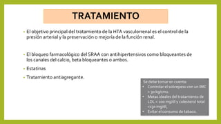 TRATAMIENTO
• El objetivo principal del tratamiento de la HTA vasculorrenal es el control de la
presión arterial y la preservación o mejoría de la función renal.
• El bloqueo farmacológico del SRAA con antihipertensivos como bloqueantes de
los canales del calcio, beta bloqueantes o ambos.
• Estatinas
• Tratamiento antiagregante.
Se debe tomar en cuenta:
• Controlar el sobrepeso con un IMC
> 30 kg/cm2.
• Metas ideales del tratamiento de
LDL < 100 mg/dl y colesterol total
<130 mg/dl,
• Evitar el consumo de tabaco.
 