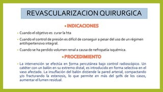 REVASCULARIZACIONQUIRURGICA
• Cuando el objetivo es curar la hta
• Cuando el control de presión es difícil de conseguir a pesar del uso de un régimen
antihipertensivo integral.
• Cuando se ha perdido volumen renal a causa de nefropatía isquémica.
• La intervención se efectúa en forma percutánea bajo control radioscópico. Un
catéter con un balón en su extremo distal, es introducido en forma selectiva en el
vaso afectado. La insuflación del balón distiende la pared arterial, compactando
y/o fracturando la estenosis, lo que permite en más del 90% de los casos,
aumentar el lumen residual.
 