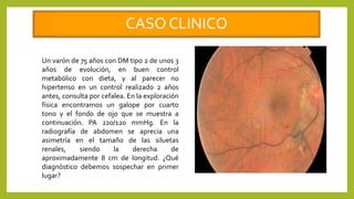 CASO CLINICO
Un varón de 75 años con DM tipo 2 de unos 3
años de evolución, en buen control
metabólico con dieta, y al parecer no
hipertenso en un control realizado 2 años
antes, consulta por cefalea. En la exploración
física encontramos un galope por cuarto
tono y el fondo de ojo que se muestra a
continuación. PA 220/120 mmHg. En la
radiografía de abdomen se aprecia una
asimetría en el tamaño de las siluetas
renales, siendo la derecha de
aproximadamente 8 cm de longitud. ¿Qué
diagnóstico debemos sospechar en primer
lugar?
 