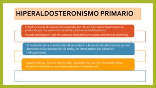 HIPERALDOSTERONISMO PRIMARIO
El HAP es una de las causas mas conocidas de HTA, en este caso la hipertensión es
producida por una producción excesiva y autónoma de aldosterona.
Ha sido estimada en < del 1% cuando la hipokalemia ha usada como test de screening.
Características: Renina disminuida, hipokalemia, normo o hipernatremia,
alcalosis metabólica, con hiperpotasuria e hiponatruria
El aumento de la presión arterial secundario a la acción de aldosterona por un
aumento en la reabsorción de sodio, en intercambio por potasio e
hidrogeniones.
 