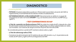 DIAGNOSTICO
• Screening del HAP
• POTASIO: El potasio plasmático puede ser influenciado la severidad y duración del HAP, la
ingesta de Na y la sensibilidad de los túbulos renales a la aldosterona.
• DETERMINACION DE LA RELACIONAP/ARP: Recientemente se valido en un grupo de
normotensos el valor normal de AP/ARP= <24 y se necesita como mínimo unaARP de 0,3
ng/Ml*h.
• 1)Test de supresión con fludrocortisona (TSF) Se miden los niveles de AP y después de 4 días
de administrar acetato de fludrocortisona (0,4 mg/día) bajo una dieta suplementada con sodio,
110 mmol/día. Las muestras de sangre se toman al quinto día a las 08:00AM.
Es considerado positivo cuando laAP mantiene valores sobre 5 ng/dl
• 2)Test de sobrecarga salina (TSS)
• Consiste en la administración de SS isotónica de 500 ml/h durante 2 a 4 h. la persistencia de
niveles de AP sobre 5 ng/dl confirma el diagnostico de HAP.
 
