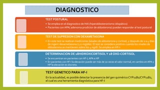 TEST POSTURAL
• Se emplea en el diagnostico de HAI (hiperaldosteronismo idiopático)
• Pacientes con APA( adenoma prodictor de aldosterona) pueden responder al test postural
TEST DE SUPRESION CON DEXAMETASONA
• En este test se realizan mediciones básales de aldosterona y cortisol, y después de 2 a 4 días
de ingerir dexametasona (2,0 mg/día). El test se considera positivo cuando los niveles de
aldosterona se mantienen sobre los 4 ng/dl. Se emplea en HF-I.
DETERMINACION DE 18HIDROXICORTISOLY 18 OXO-CORTISOL
• Se encuentran en pacientes con HF-I, APA e HP
• En pacientes con HF-I la elevación puede ser más de 10 veces el valor normal, en cambio en APA y
HP la elevación es discreta.
TEST GENETICO PARA HF-I
En la actualidad, es posible detectar la presencia del gen quiméricoCYP11B1/CYP11B2,
el cual es una herramienta diagnóstica para HF-I
 