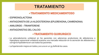 TRATAMIENTO
• ESPIRONOLACTONA
• ANTAGONISTA DE LA ALDOSTERONA (EPLERENONA, CANRENONA)
• AMILORIDE –TRIAMTERENE
• ANTAGONISTAS DEL CALCIO
• La adrenalectomía unilateral en los pacientes con adenomas productores de aldosterona o
hiperplasia suprarrenal unilateral ocasiona una marcada reducción en la secreción de aldosterona y
corrige la hipokalemia en casi todos los pacientes.
• La hipertensión mejora en todos y se cura en un 35-60% de los casos.
 