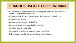CUANDO BUSCAR HTA SECUNDARIA
• HTA comienza en la adolescencia o después de los 60 años que no
tuvieron antecedentes de HTA
• HTA resistente a 3 antihipertensivos (incluyendo un diurético)
• HTA nivel 3 o severa
• Agravamiento abrupto de la HTA.
• Antecedente de emergencia hipertensiva.
• Hipokalemia no explicada.
• Hematuria, proteinuria o aumento de creatinina.
• Enfermedad vascular ateroesclerótica generalizada.
 