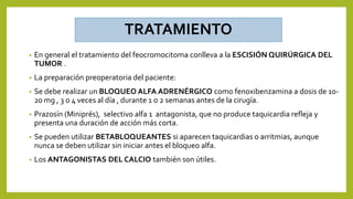 TRATAMIENTO
• En general el tratamiento del feocromocitoma conlleva a la ESCISIÓN QUIRÚRGICA DEL
TUMOR .
• La preparación preoperatoria del paciente:
• Se debe realizar un BLOQUEO ALFA ADRENÉRGICO como fenoxibenzamina a dosis de 10-
20 mg , 3 o 4 veces al día , durante 1 o 2 semanas antes de la cirugía.
• Prazosín (Miniprés), selectivo alfa 1 antagonista, que no produce taquicardia refleja y
presenta una duración de acción más corta.
• Se pueden utilizar BETABLOQUEANTES si aparecen taquicardias o arritmias, aunque
nunca se deben utilizar sin iniciar antes el bloqueo alfa.
• Los ANTAGONISTAS DEL CALCIO también son útiles.
 