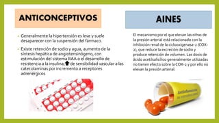 ANTICONCEPTIVOS
• Generalmente la hipertensión es leve y suele
desaparecer con la suspensión del fármaco.
• Existe retención de sodio y agua, aumento de la
síntesis hepática de angiotensinógeno, con
estimulación del sistema RAA o el desarrollo de
resistencia a la insulina, de sensibilidad vascular a las
catecolaminas por incremento a receptores
adrenérgicos
El mecanismo por el que elevan las cifras de
la presión arterial está relacionado con la
inhibición renal de la ciclooxigenasa-2 (COX-
2), que reduce la excreción de sodio y
produce retención de volumen. Las dosis de
ácido acetilsalicílico generalmente utilizadas
no tienen efecto sobre la COX-2 y por ello no
elevan la presión arterial.
 