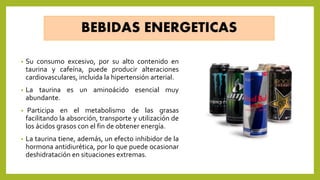 BEBIDAS ENERGETICAS
• Su consumo excesivo, por su alto contenido en
taurina y cafeína, puede producir alteraciones
cardiovasculares, incluida la hipertensión arterial.
• La taurina es un aminoácido esencial muy
abundante.
• Participa en el metabolismo de las grasas
facilitando la absorción, transporte y utilización de
los ácidos grasos con el fin de obtener energía.
• La taurina tiene, además, un efecto inhibidor de la
hormona antidiurética, por lo que puede ocasionar
deshidratación en situaciones extremas.
 