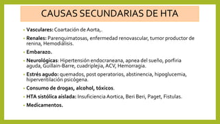 CAUSAS SECUNDARIAS DE HTA
• Vasculares: Coartación de Aorta,.
• Renales: Parenquimatosas, enfermedad renovascular, tumor productor de
renina, Hemodiálisis.
• Embarazo.
• Neurológicas: Hipertensión endocraneana, apnea del sueño, porfiria
aguda, Guillain-Barre, cuadriplejia, ACV, Hemorragia.
• Estrés agudo: quemados, post operatorios, abstinencia, hipoglucemia,
hiperventilación psicógena.
• Consumo de drogas, alcohol, tóxicos.
• HTA sistólica aislada: Insuficiencia Aortica, Beri Beri, Paget, Fistulas.
• Medicamentos.
 
