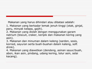 Makanan yang harus dihindari atau dibatasi adalah:
1. Makanan yang berkadar lemak jenuh tinggi (otak, ginjal,
paru, minyak kelapa, gajih).
2. Makanan yang diolah dengan menggunakan garam
natrium (biscuit, craker, keripik dan makanan kering yang
asin).
3. Makanan dan minuman dalam kaleng (sarden, sosis,
korned, sayuran serta buah-buahan dalam kaleng, soft
drink).
4. Makanan yang diawetkan (dendeng, asinan sayur/buah,
abon, ikan asin, pindang, udang kering, telur asin, selai
kacang).
 