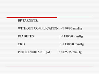 BP TARGETS:
WITHOUT COMPLICATION : <140/80 mmHg
DIABETES : < 130/80 mmHg
CKD : < 130/80 mmHg
PROTEINURIA > 1 g/d : <125/75 mmHg
 
