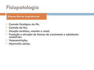 Fisiopatologia Controle fisiológico da PA;  Controle do Na; Atuação cardíaca, vascular e renal; Produção e ativação de fatores de crescimento e substâncias vasoativas; Vasoconstricção; Hipertrofia celular. Sistema Renina Angiotensina 