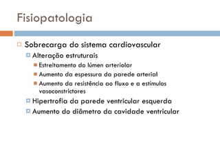 Fisiopatologia Sobrecarga do sistema cardiovascular Alteração estruturais Estreitamento do lúmen arteriolar Aumento da espessura da parede arterial Aumento da resistência ao fluxo e a estímulos vasoconstrictores Hipertrofia da parede ventricular esquerda Aumento do diâmetro da cavidade ventricular 