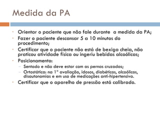 Medida da PA Orientar o paciente que não fale durante  a medida da PA; Fazer o paciente descansar 5 a 10 minutos do procedimento; Certificar que o paciente não está de bexiga cheia, não praticou atividade física ou ingeriu bebidas alcoólicas; Posicionamento:  Sentado e não deve estar com as pernas cruzadas; Ortostática: na 1ª avaliação, idosos, diabéticos, alcoólicos, disautonomias e em uso de medicações anti-hipertensiva. Certificar que o aparelho de pressão está calibrado. 