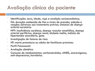 Avaliação clínica do paciente Identificação: sexo, idade, raça e condição socioeconômica; HA: duração conhecida de Has e níveis de pressão; adesão e reações adversas aos tratamento prévios; sintomas de doença arterial coronária. HPP: insuficiência cardíaca, doença vascular encefálica, doença arterial periférica, doença renal, diabete melito, indícios de hipertensão secundária, gota. Investigação de fatores de risco HF: morte prematura ou súbita de familiares próximos. Perfil Psicossocial Avaliação dietética Consumo de medicamentos: corticosteróides, AINES, anorexígenos,  anti-depressivos, hormônios.  