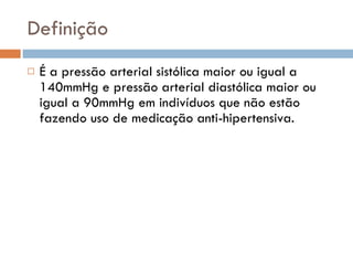 Definição É a pressão arterial sistólica maior ou igual a 140mmHg e pressão arterial diastólica maior ou igual a 90mmHg em indivíduos que não estão fazendo uso de medicação anti-hipertensiva. 