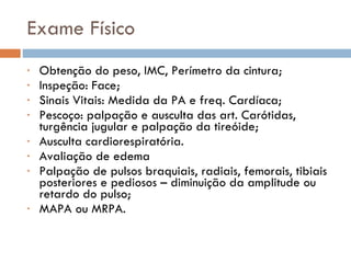 Exame Físico Obtenção do peso, IMC, Perímetro da cintura; Inspeção: Face; Sinais Vitais: Medida da PA e freq. Cardíaca; Pescoço: palpação e ausculta das art. Carótidas, turgência jugular e palpação da tireóide; Ausculta cardiorespiratória. Avaliação de edema Palpação de pulsos braquiais, radiais, femorais, tibiais posteriores e pediosos – diminuição da amplitude ou retardo do pulso; MAPA ou MRPA. 