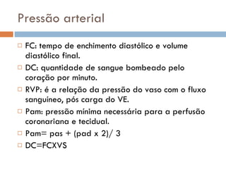 Pressão arterial FC: tempo de enchimento diastólico e volume diastólico final. DC: quantidade de sangue bombeado pelo coração por minuto. RVP: é a relação da pressão do vaso com o fluxo sanguíneo, pós carga do VE. Pam: pressão mínima necessária para a perfusão coronariana e tecidual. Pam= pas + (pad x 2)/ 3 DC=FCXVS 