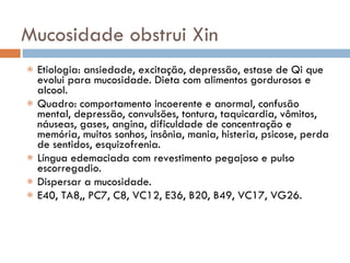 Mucosidade obstrui Xin Etiologia: ansiedade, excitação, depressão, estase de Qi que evolui para mucosidade. Dieta com alimentos gordurosos e alcool. Quadro: comportamento incoerente e anormal, confusão mental, depressão, convulsões, tontura, taquicardia, vômitos, náuseas, gases, angina, dificuldade de concentração e memória, muitos sonhos, insônia, mania, histeria, psicose, perda de sentidos, esquizofrenia. Língua edemaciada com revestimento pegajoso e pulso escorregadio. Dispersar a mucosidade. E40, TA8,, PC7, C8, VC12, E36, B20, B49, VC17, VG26. 