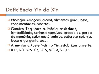 Deficiência Yin do Xin Etiologia: emoções, alcool, alimentos gordurosos, condimentados, picantes. Quadro: Taquicardia, insônia, ansiedade, irritabilidade, sonhos excessivos, pesadelos, perda de memória, calor nos 5 palmos, sudorese noturna, boca e garganta seca. Alimentar o Xue e Nutrir o Yin, estabilizar a mente. B15, R3, BP6, C7, PC5, VC14, VC15.  