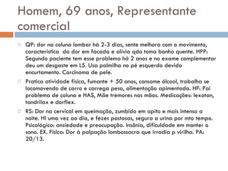 Homem, 69 anos, Representante comercial QP: dor na coluna lombar há 2-3 dias, sente melhora com o movimento, característica  da dor em facada e alívia qdo toma banho quente. HPP: Segundo paciente tem esse problema há 2 anos e no exame complementar deu um desgaste em L5. Usa palmilha no pé esquerdo devido encurtamento. Carcinoma de pele. Pratica atividade física, fumante + 50 anos, consome álcool, trabalha se locomovendo de carro e carrega peso, alimentação apimentada. HF: Pai problema de coluna e HAS, Mãe tremores nas mãos. Medicações: lexotan, tandrilax e dorflex. RS: Dor na cervical em queimação, zumbido em apito e mais intenso a noite. HI uma vez ao dia, e fezes pastosas, segura a urina por mto tempo. Psicológico: ansiedade e preocupação. Insônia, dificuldade em manter o sono. EX. Físico: Dor à palpação lombossacra que irradia p virilha. PA: 20/13. 