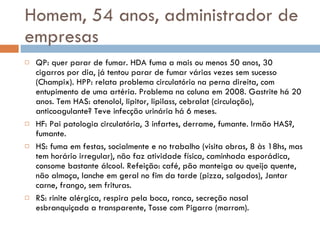 Homem, 54 anos, administrador de empresas QP: quer parar de fumar. HDA fuma a mais ou menos 50 anos, 30 cigarros por dia, já tentou parar de fumar várias vezes sem sucesso (Champix). HPP: relata problema circulatório na perna direita, com entupimento de uma artéria. Problema na coluna em 2008. Gastrite há 20 anos. Tem HAS: atenolol, lipitor, lipilass, cebralat (circulação), anticoagulante? Teve infecção urinária há 6 meses. HF: Pai patologia circulatória, 3 infartes, derrame, fumante. Irmão HAS?, fumante. HS: fuma em festas, socialmente e no trabalho (visita obras, 8 às 18hs, mas tem horário irregular), não faz atividade física, caminhada esporádica, consome bastante álcool. Refeição: café, pão manteiga ou queijo quente, não almoça, lanche em geral no fim da tarde (pizza, salgados), Jantar carne, frango, sem frituras. RS: rinite alérgica, respira pela boca, ronca, secreção nasal esbranquiçada a transparente, Tosse com Pigarro (marrom). 