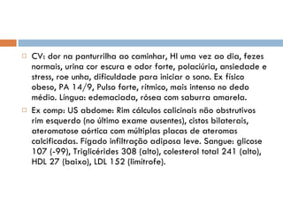 CV: dor na panturrilha ao caminhar, HI uma vez ao dia, fezes normais, urina cor escura e odor forte, polaciúria, ansiedade e stress, roe unha, dificuldade para iniciar o sono. Ex físico obeso, PA 14/9, Pulso forte, rítmico, mais intenso no dedo médio. Língua: edemaciada, rósea com saburra amarela. Ex comp: US abdome: Rim cálculos calicinais não obstrutivos rim esquerdo (no último exame ausentes), cistos bilaterais, ateromatose aórtica com múltiplas placas de ateromas calcificadas. Fígado infiltração adiposa leve. Sangue: glicose 107 (-99), Triglicérides 308 (alto), colesterol total 241 (alto), HDL 27 (baixo), LDL 152 (limítrofe). 