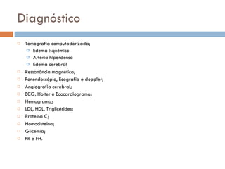 Diagnóstico Tomografia computadorizada; Edema isquêmico Artéria hiperdensa Edema cerebral Ressonância magnética; Fonendoscópio, Ecografia e doppler; Angiografia cerebral; ECG, Holter e Ecocardiograma; Hemograma; LDL, HDL, Triglicérides; Proteína C; Homocisteína; Glicemia; FR e FH. 