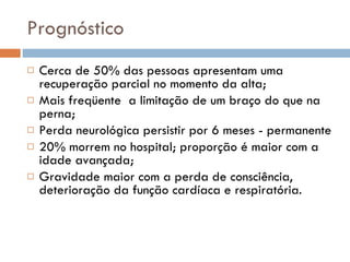 Prognóstico Cerca de 50% das pessoas apresentam uma recuperação parcial no momento da alta; Mais freqüente  a limitação de um braço do que na perna; Perda neurológica persistir por 6 meses - permanente 20% morrem no hospital; proporção é maior com a idade avançada; Gravidade maior com a perda de consciência, deterioração da função cardíaca e respiratória. 
