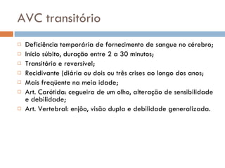 AVC transitório Deficiência temporária de fornecimento de sangue no cérebro; Início súbito, duração entre 2 a 30 minutos; Transitório e reversível; Recidivante (diária ou dois ou três crises ao longo dos anos; Mais freqüente na meia idade; Art. Carótida: cegueira de um olho, alteração de sensibilidade e debilidade; Art. Vertebral: enjôo, visão dupla e debilidade generalizada. 