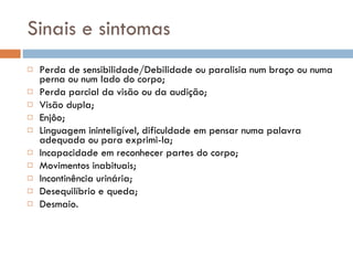 Sinais e sintomas Perda de sensibilidade/Debilidade ou paralisia num braço ou numa perna ou num lado do corpo; Perda parcial da visão ou da audição; Visão dupla; Enjôo; Linguagem ininteligível, dificuldade em pensar numa palavra adequada ou para exprimi-la; Incapacidade em reconhecer partes do corpo; Movimentos inabituais; Incontinência urinária; Desequilíbrio e queda; Desmaio. 