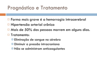 Prognóstico e Tratamento Forma mais grave é a hemorragia intracerebral Hipertensão arterial crônica Mais de 50% das pessoas morrem em alguns dias. Tratamento: Eliminação de sangue no cérebro Diminuir a pressão intracraniana Não se administram anticoagulantes 